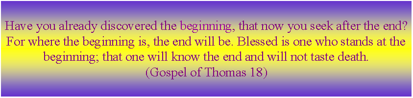 Text Box: Have you already discovered the beginning, that now you seek after the end? For where the beginning is, the end will be. Blessed is one who stands at the beginning; that one will know the end and will not taste death. (Gospel of Thomas 18)